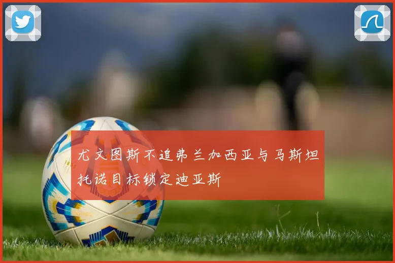 尤文图斯不追弗兰加西亚与马斯坦托诺目标锁定迪亚斯