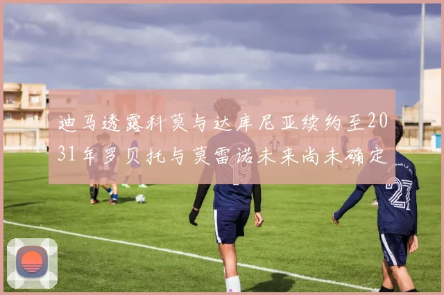 迪马透露科莫与达库尼亚续约至2031年罗贝托与莫雷诺未来尚未确定