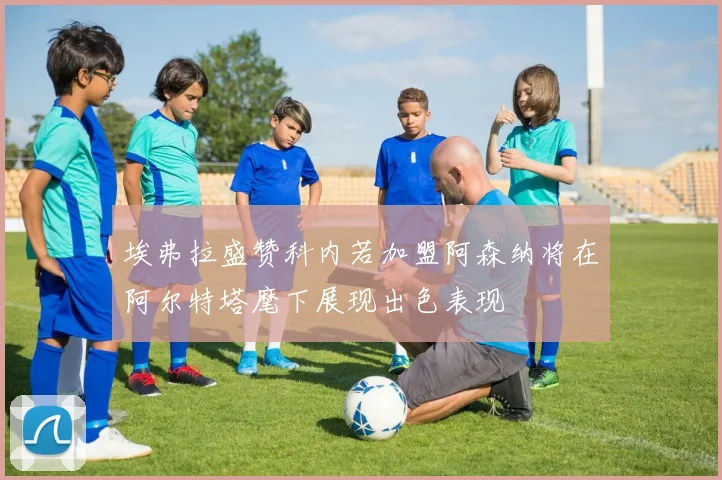 埃弗拉盛赞科内若加盟阿森纳将在阿尔特塔麾下展现出色表现