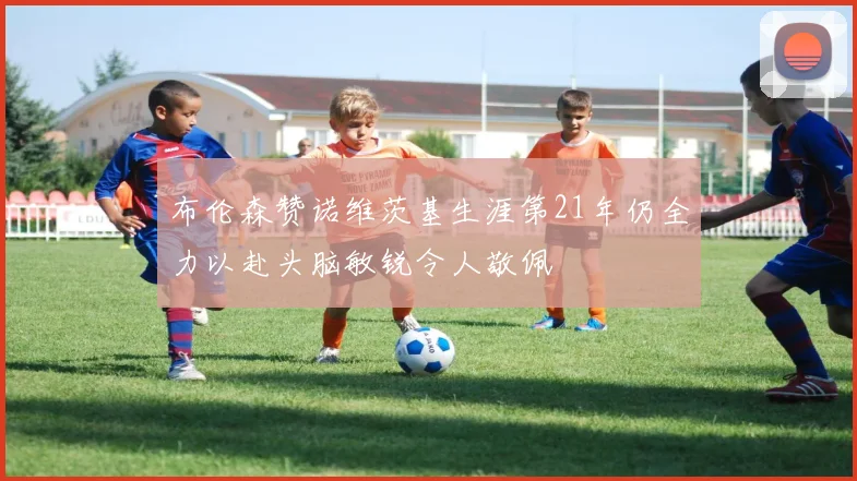 布伦森赞诺维茨基生涯第21年仍全力以赴头脑敏锐令人敬佩
