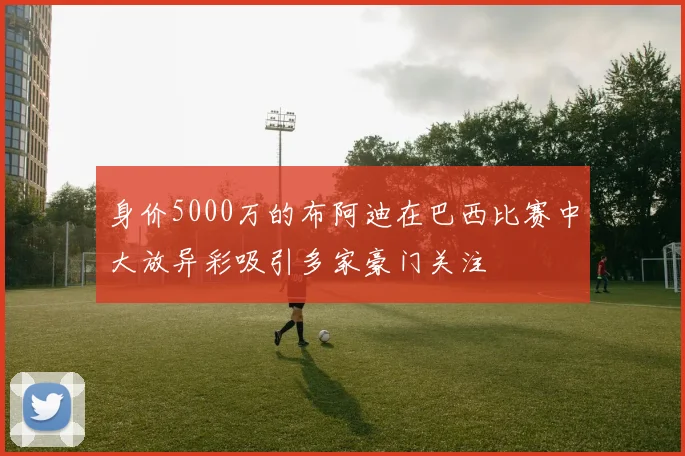 身价5000万的布阿迪在巴西比赛中大放异彩吸引多家豪门关注