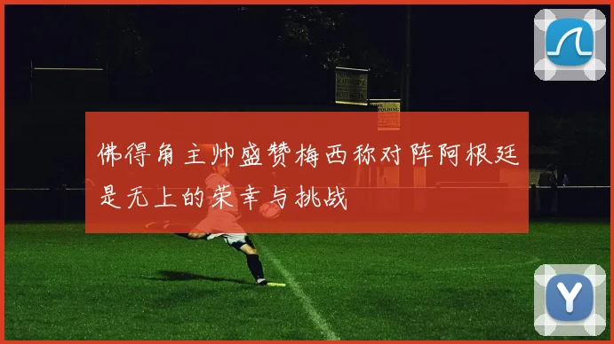 佛得角主帅盛赞梅西称对阵阿根廷是无上的荣幸与挑战
