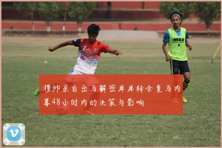 穆帅亲自出马解密库库转会皇马内幕48小时内的决策与影响