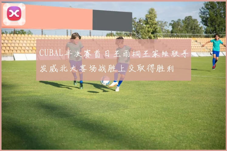 CUBAL半决赛首日王雨桐王家绘联手发威北大客场战胜上交取得胜利