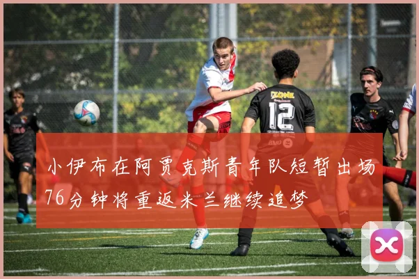 小伊布在阿贾克斯青年队短暂出场76分钟将重返米兰继续追梦