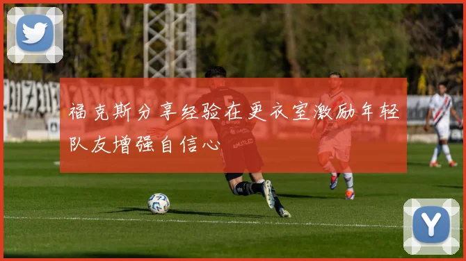 福克斯分享经验在更衣室激励年轻队友增强自信心