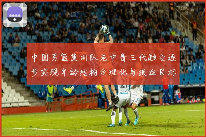 中国男篮集训队老中青三代融合逐步实现年龄结构合理化与换血目标