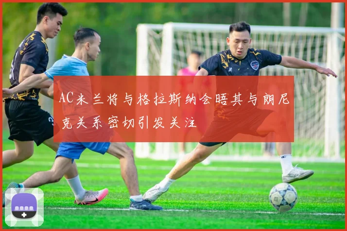 AC米兰将与格拉斯纳会晤其与朗尼克关系密切引发关注