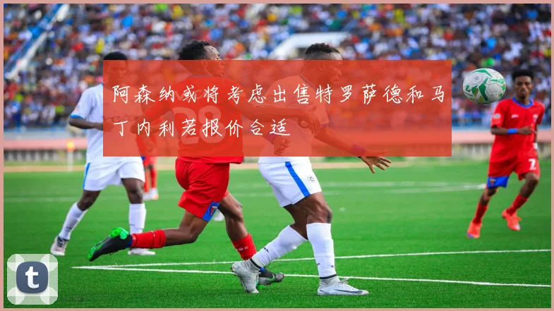 阿森纳或将考虑出售特罗萨德和马丁内利若报价合适