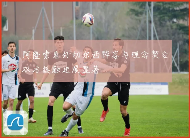 阿隆索看好切尔西阵容与理念契合双方接触进展显著