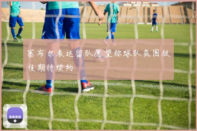 塞布尔表达留队愿望称球队氛围极佳期待续约