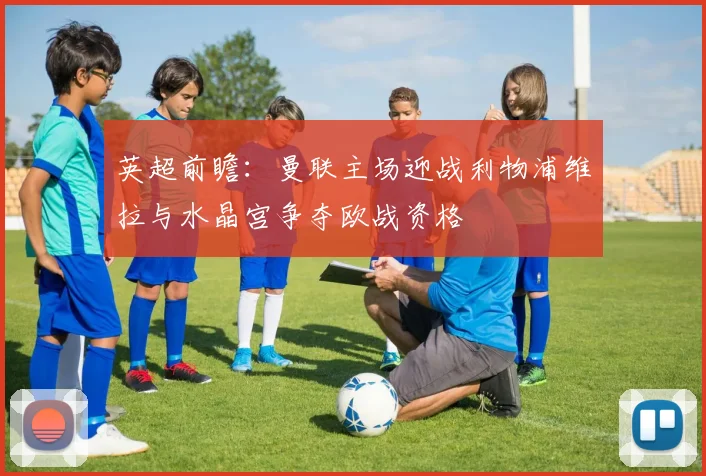 英超前瞻：曼联主场迎战利物浦维拉与水晶宫争夺欧战资格