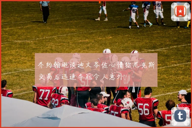 乔约翰逊谈迪文岑佐心情称尼克斯交易后迅速夺冠令人意外