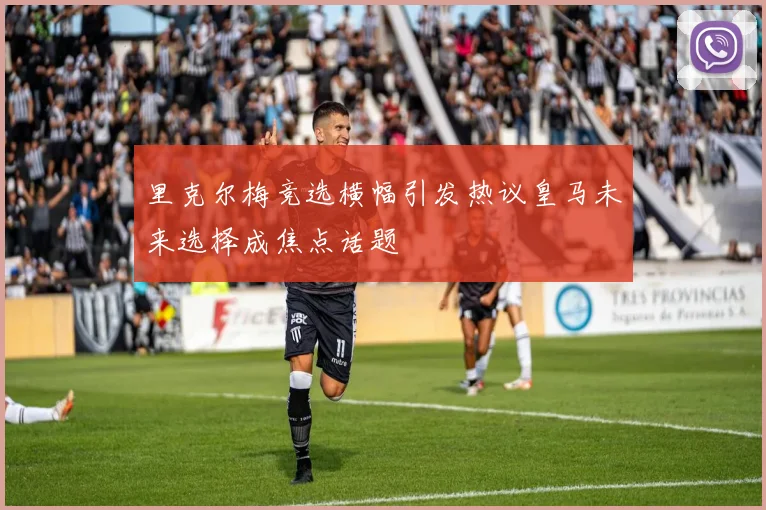 里克尔梅竞选横幅引发热议皇马未来选择成焦点话题