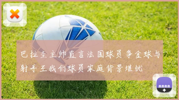 巴拉圭主帅直言法国球员争金球与射手王我们球员家庭背景堪忧