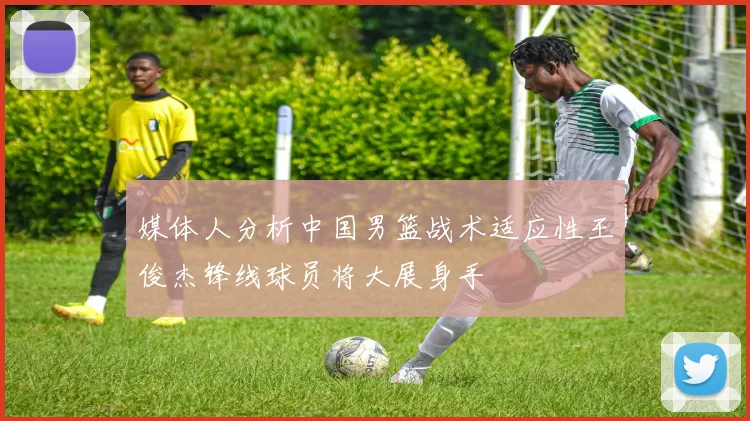 媒体人分析中国男篮战术适应性王俊杰锋线球员将大展身手