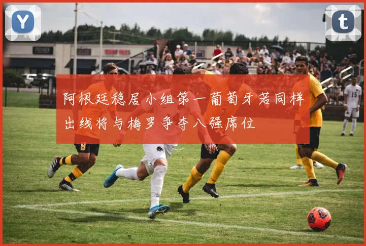 阿根廷稳居小组第一葡萄牙若同样出线将与梅罗争夺八强席位