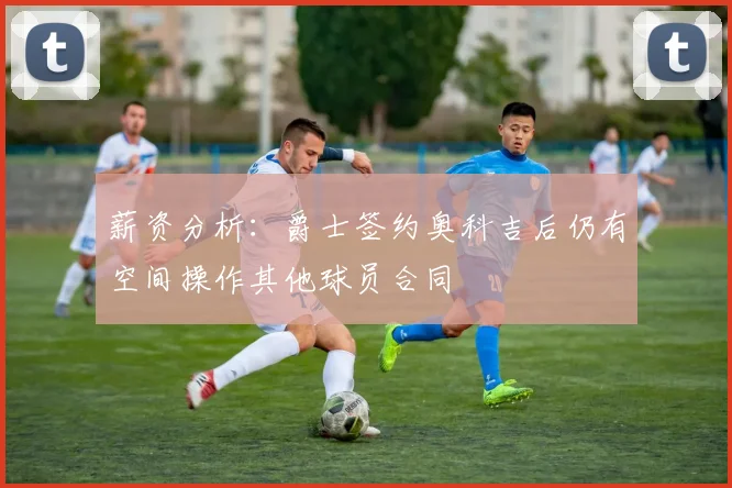 薪资分析：爵士签约奥科吉后仍有空间操作其他球员合同